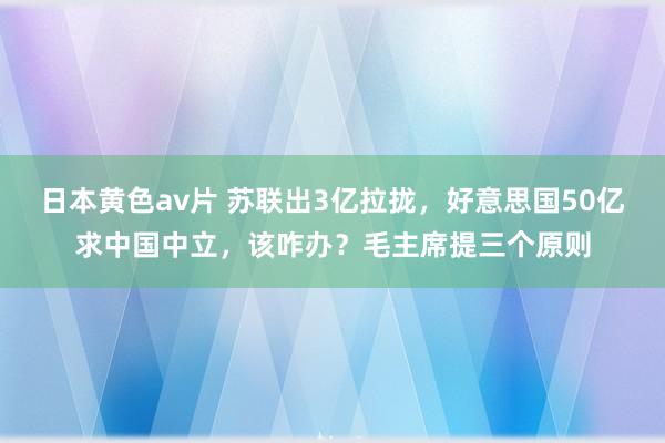 日本黄色av片 苏联出3亿拉拢，好意思国50亿求中国中立，该咋办？毛主席提三个原则