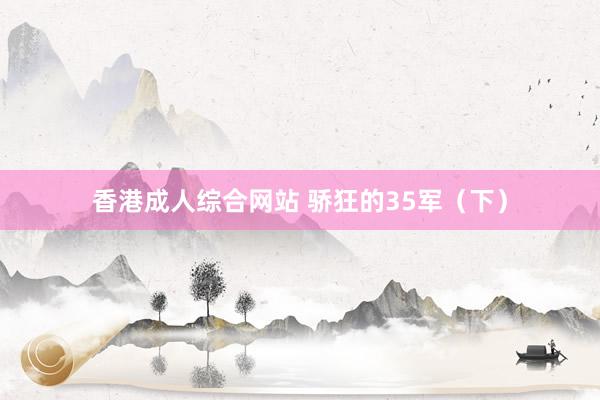 香港成人综合网站 骄狂的35军（下）