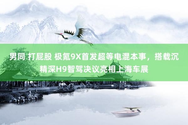 男同 打屁股 极氪9X首发超等电混本事，搭载沉精深H9智驾决议亮相上海车展