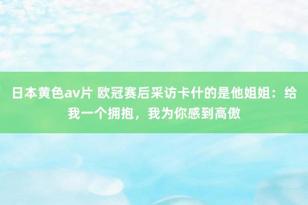 日本黄色av片 欧冠赛后采访卡什的是他姐姐：给我一个拥抱，我为你感到高傲