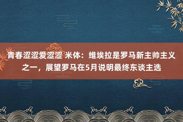 青春涩涩爱涩涩 米体：维埃拉是罗马新主帅主义之一，展望罗马在5月说明最终东谈主选