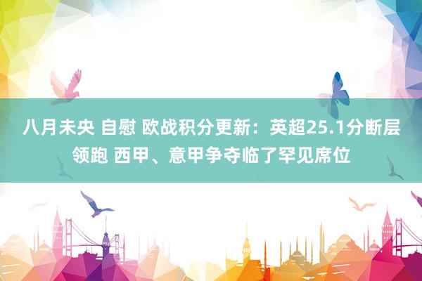 八月未央 自慰 欧战积分更新：英超25.1分断层领跑 西甲、意甲争夺临了罕见席位