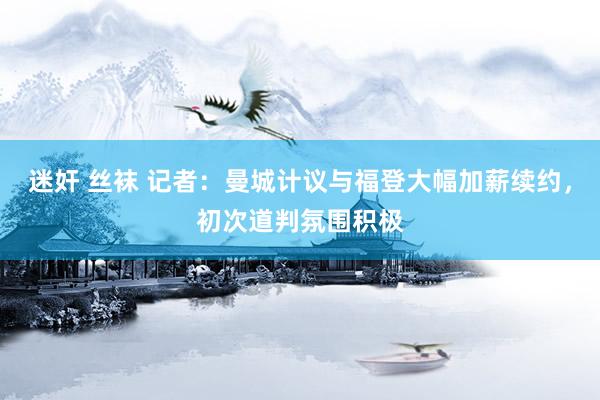 迷奸 丝袜 记者：曼城计议与福登大幅加薪续约，初次道判氛围积极