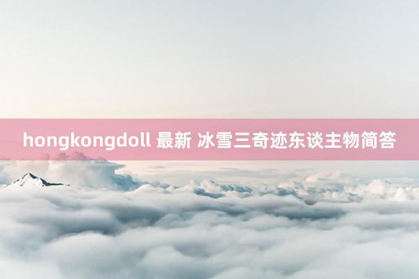 hongkongdoll 最新 冰雪三奇迹东谈主物简答