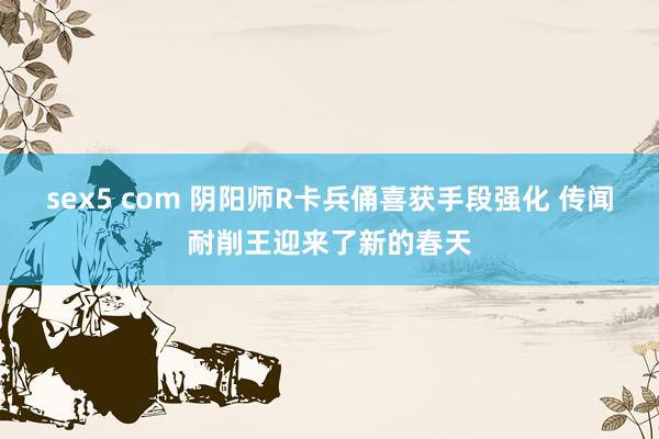 sex5 com 阴阳师R卡兵俑喜获手段强化 传闻耐削王迎来了新的春天