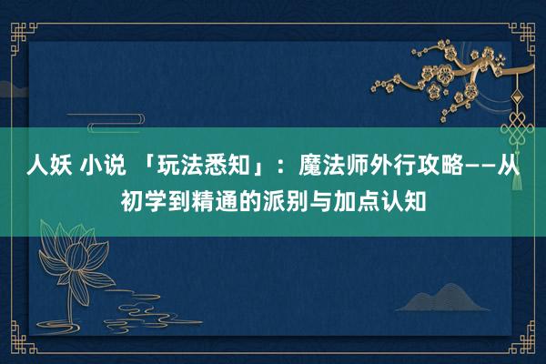 人妖 小说 「玩法悉知」：魔法师外行攻略——从初学到精通的派别与加点认知