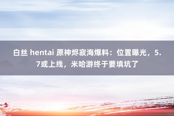 白丝 hentai 原神烬寂海爆料：位置曝光，5.7或上线，米哈游终于要填坑了