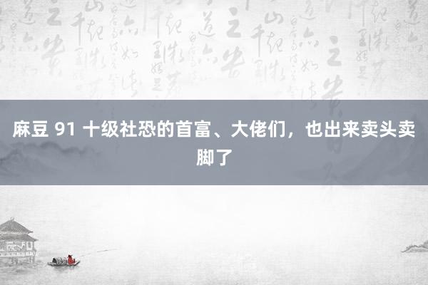 麻豆 91 十级社恐的首富、大佬们，也出来卖头卖脚了