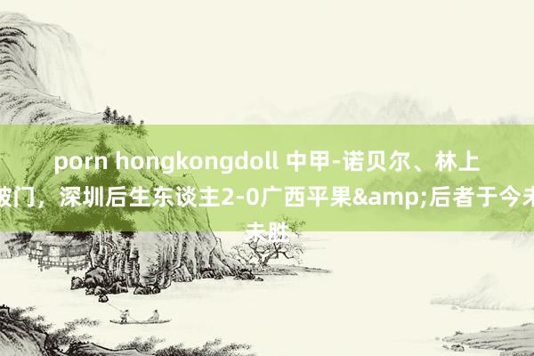 porn hongkongdoll 中甲-诺贝尔、林上升破门，深圳后生东谈主2-0广西平果&后者于今未胜