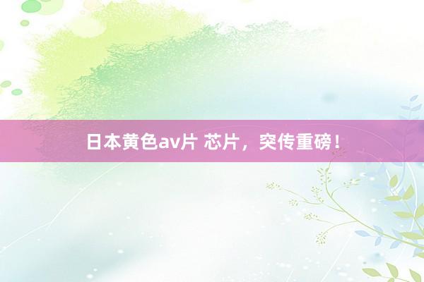 日本黄色av片 芯片，突传重磅！