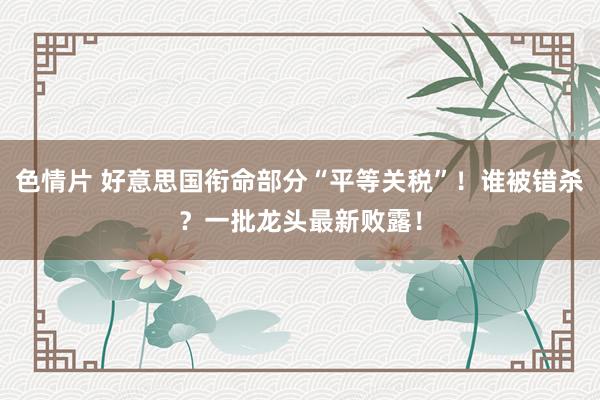 色情片 好意思国衔命部分“平等关税”！谁被错杀？一批龙头最新败露！