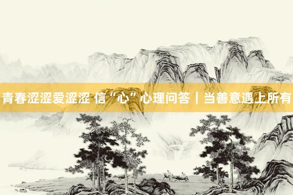 青春涩涩爱涩涩 信“心”心理问答｜当善意遇上所有