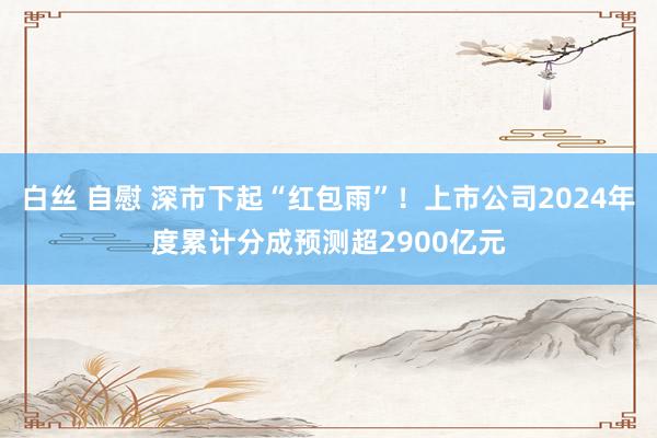 白丝 自慰 深市下起“红包雨”！上市公司2024年度累计分成预测超2900亿元