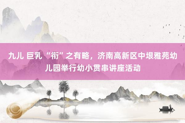 九儿 巨乳 “衔”之有略，济南高新区中垠雅苑幼儿园举行幼小贯串讲座活动