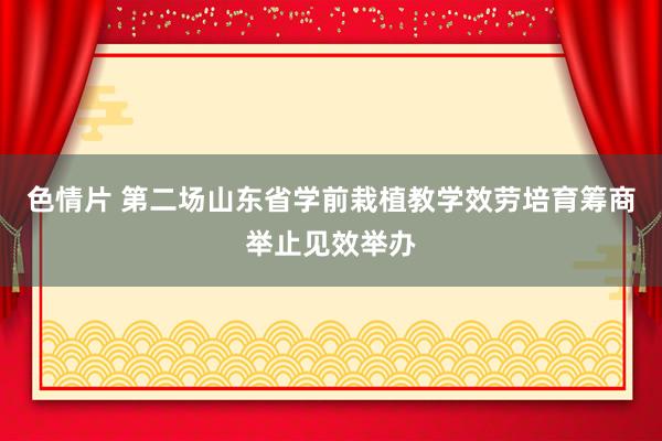 色情片 第二场山东省学前栽植教学效劳培育筹商举止见效举办