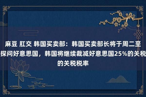 麻豆 肛交 韩国买卖部：韩国买卖部长将于周二至周三探问好意思国，韩国将继续裁减好意思国25%的关税税率