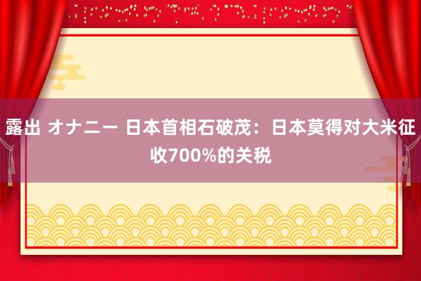 露出 オナニー 日本首相石破茂：日本莫得对大米征收700%的关税