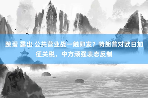 跳蛋 露出 公共营业战一触即发？特朗普对欧日加征关税，中方顽强表态反制
