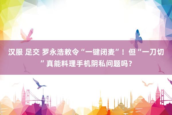 汉服 足交 罗永浩敕令“一键闭麦”！但“一刀切”真能料理手机阴私问题吗？