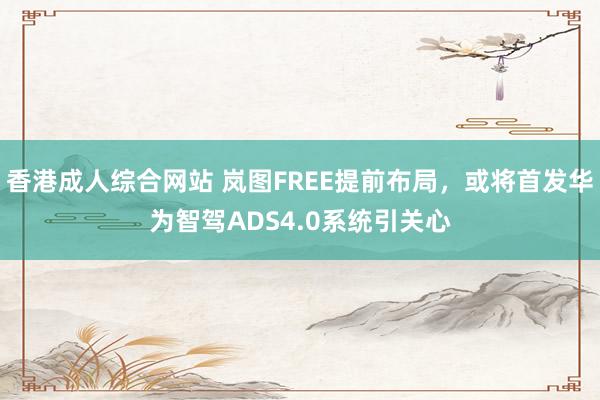 香港成人综合网站 岚图FREE提前布局，或将首发华为智驾ADS4.0系统引关心
