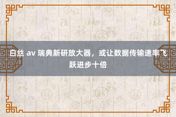 白丝 av 瑞典新研放大器，或让数据传输速率飞跃进步十倍