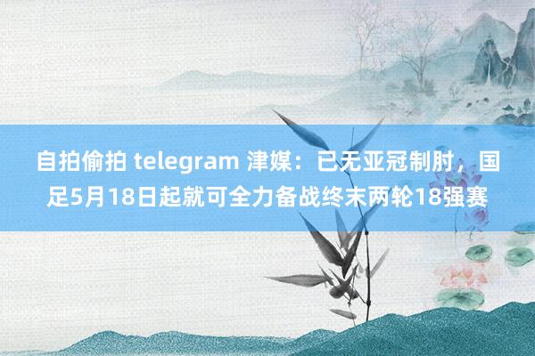 自拍偷拍 telegram 津媒：已无亚冠制肘，国足5月18日起就可全力备战终末两轮18强赛