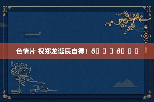 色情片 祝郑龙诞辰自得！🎂🎂