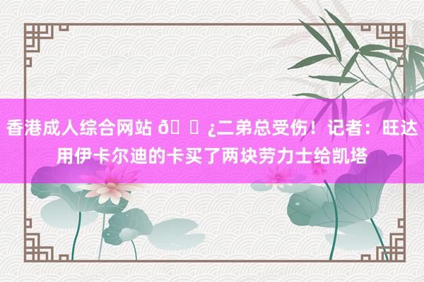 香港成人综合网站 🌿二弟总受伤！记者：旺达用伊卡尔迪的卡买了两块劳力士给凯塔