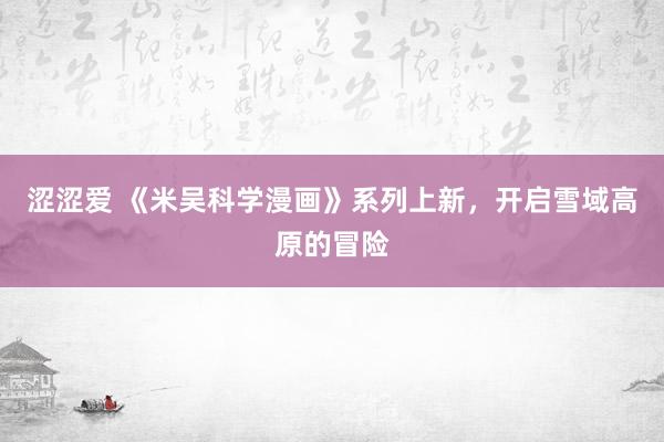 涩涩爱 《米吴科学漫画》系列上新，开启雪域高原的冒险