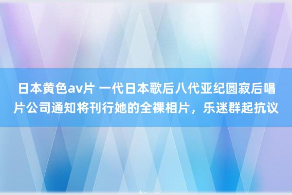 日本黄色av片 一代日本歌后八代亚纪圆寂后唱片公司通知将刊行她的全裸相片，乐迷群起抗议