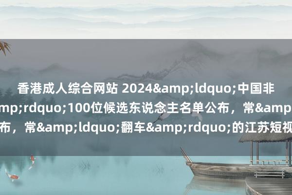 香港成人综合网站 2024&ldquo;中国非遗年度东说念主物&rdquo;100位候选东说念主名单公布，常&ldquo;翻车&rdquo;的江苏短视频博主入围