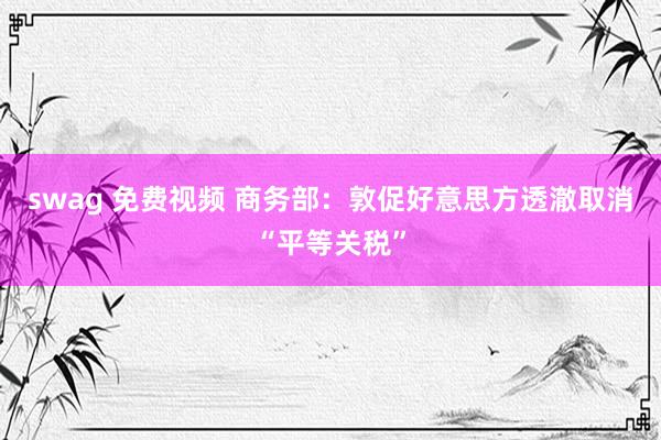 swag 免费视频 商务部：敦促好意思方透澈取消“平等关税”