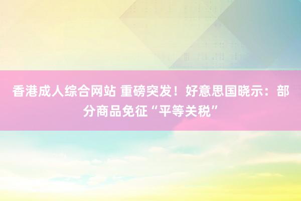 香港成人综合网站 重磅突发！好意思国晓示：部分商品免征“平等关税”
