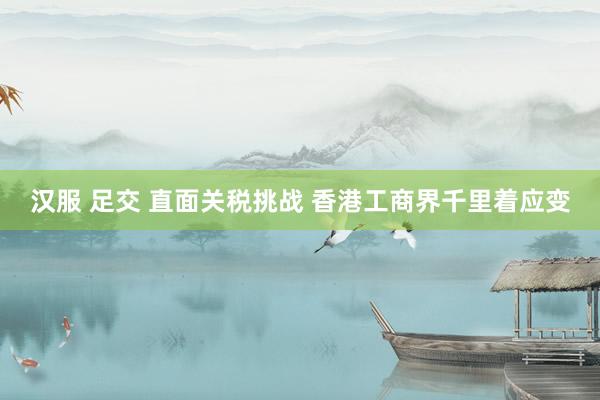 汉服 足交 直面关税挑战 香港工商界千里着应变