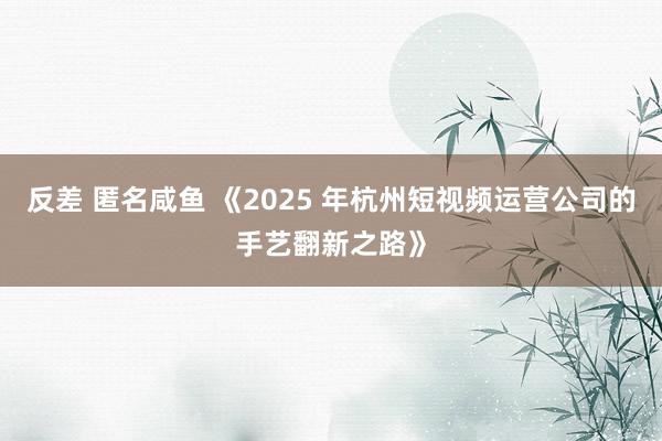 反差 匿名咸鱼 《2025 年杭州短视频运营公司的手艺翻新之路》