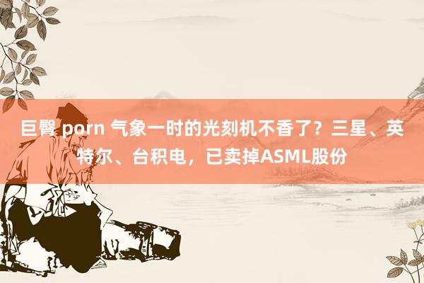 巨臀 porn 气象一时的光刻机不香了？三星、英特尔、台积电，已卖掉ASML股份