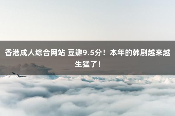 香港成人综合网站 豆瓣9.5分！本年的韩剧越来越生猛了！
