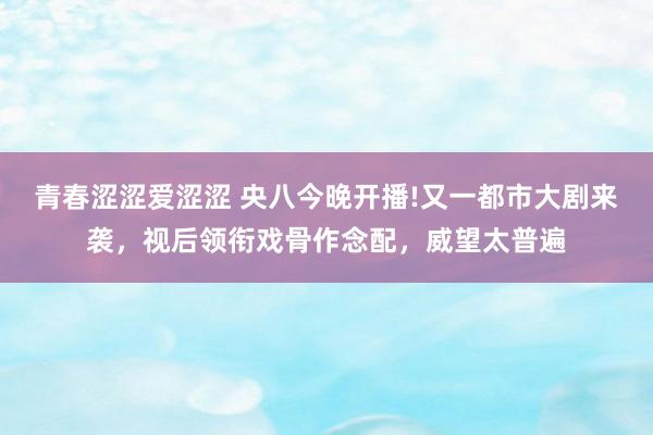 青春涩涩爱涩涩 央八今晚开播!又一都市大剧来袭，视后领衔戏骨作念配，威望太普遍