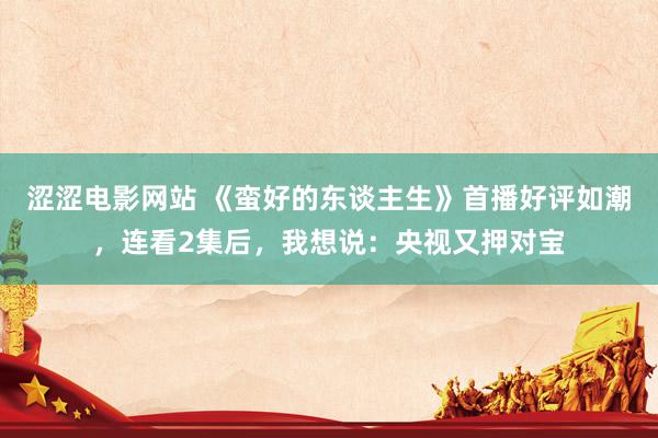 涩涩电影网站 《蛮好的东谈主生》首播好评如潮，连看2集后，我想说：央视又押对宝
