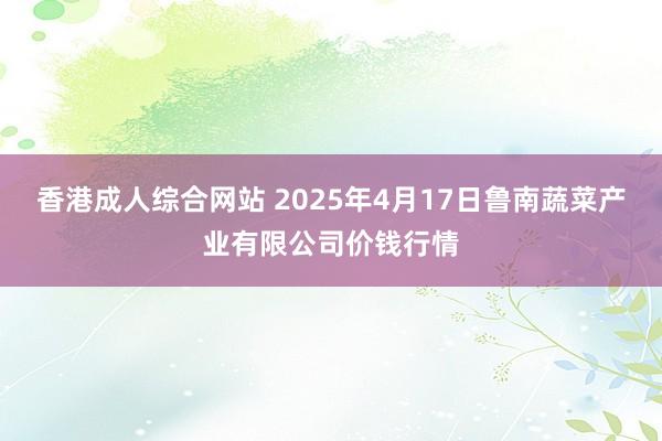 香港成人综合网站 2025年4月17日鲁南蔬菜产业有限公司价钱行情