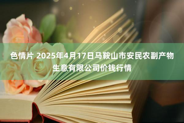 色情片 2025年4月17日马鞍山市安民农副产物生意有限公司价钱行情