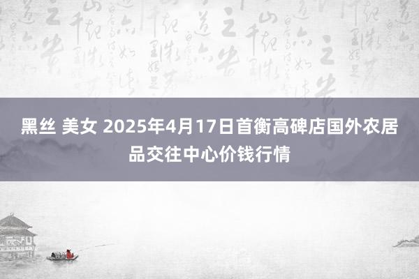 黑丝 美女 2025年4月17日首衡高碑店国外农居品交往中心价钱行情
