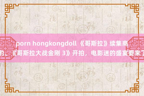porn hongkongdoll 《哥斯拉》续集商酌、《哥斯拉大战金刚 3》开拍，电影迷的盛宴要来了