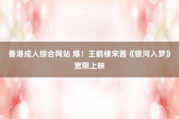 香港成人综合网站 爆！王鹤棣宋茜《银河入梦》宽限上映