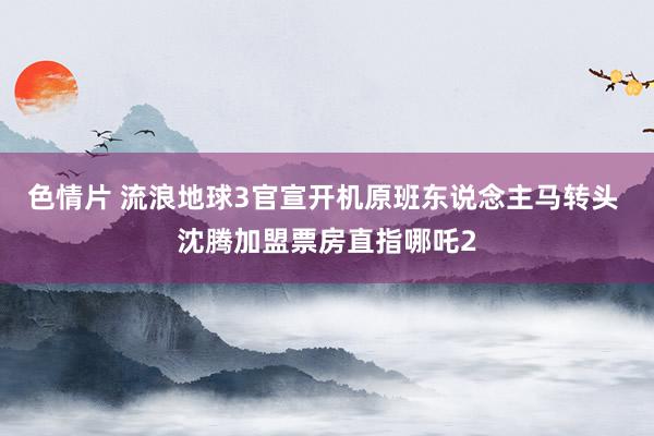 色情片 流浪地球3官宣开机原班东说念主马转头 沈腾加盟票房直指哪吒2