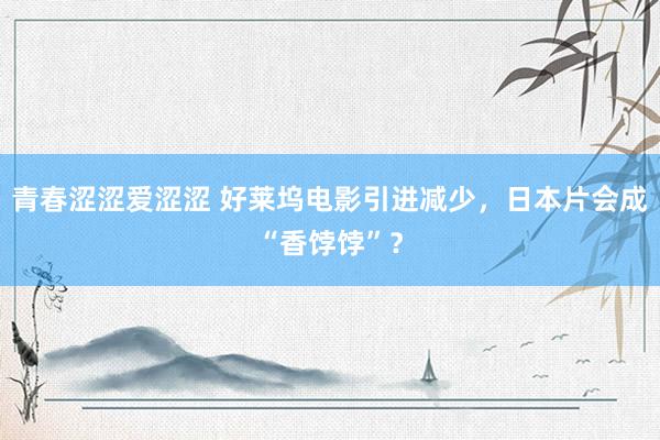 青春涩涩爱涩涩 好莱坞电影引进减少，日本片会成“香饽饽”？