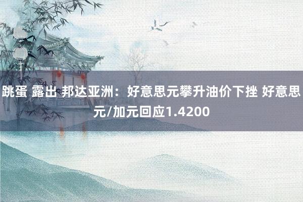 跳蛋 露出 邦达亚洲：好意思元攀升油价下挫 好意思元/加元回应1.4200