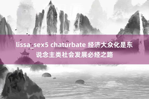 lissa_sex5 chaturbate 经济大众化是东说念主类社会发展必经之路