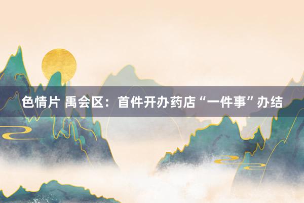 色情片 禹会区：首件开办药店“一件事”办结