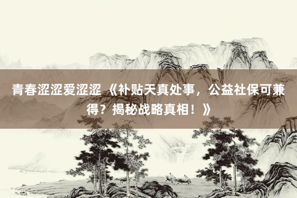 青春涩涩爱涩涩 《补贴天真处事，公益社保可兼得？揭秘战略真相！》